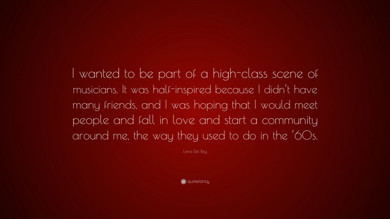 Lana Del Rey Quote: “I wanted to be part of a high-class scene of musicians. It was half-inspired because I didn’t have many friends, and I was hoping that I would meet people and fall in love and start a community around me, the way they used to do in the ’60s.”