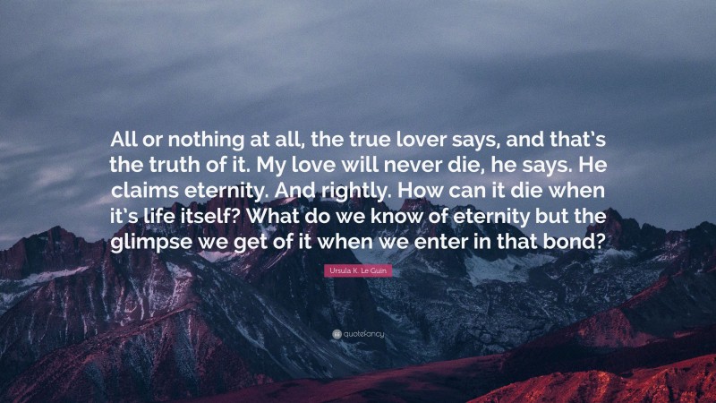 Ursula K. Le Guin Quote: “All or nothing at all, the true lover says, and that’s the truth of it. My love will never die, he says. He claims eternity. And rightly. How can it die when it’s life itself? What do we know of eternity but the glimpse we get of it when we enter in that bond?”