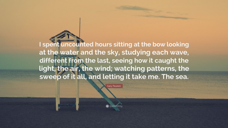 Gary Paulsen Quote: “I spent uncounted hours sitting at the bow looking at the water and the sky, studying each wave, different from the last, seeing how it caught the light, the air, the wind; watching patterns, the sweep of it all, and letting it take me. The sea.”