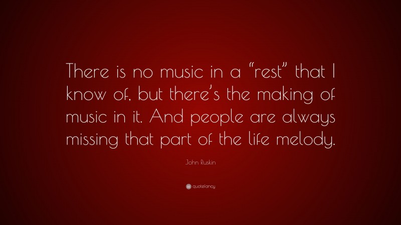 John Ruskin Quote: “There is no music in a “rest” that I know of, but there’s the making of music in it. And people are always missing that part of the life melody.”