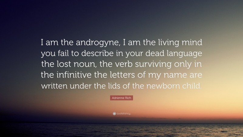 Adrienne Rich Quote: “I am the androgyne, I am the living mind you fail to describe in your dead language the lost noun, the verb surviving only in the infinitive the letters of my name are written under the lids of the newborn child.”