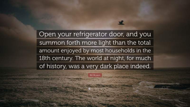 Bill Bryson Quote: “Open your refrigerator door, and you summon forth more light than the total amount enjoyed by most households in the 18th century. The world at night, for much of history, was a very dark place indeed.”