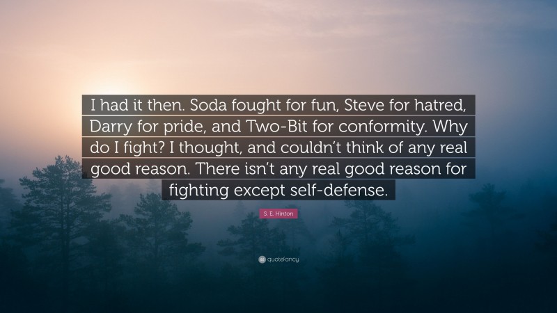 S. E. Hinton Quote: “I had it then. Soda fought for fun, Steve for hatred, Darry for pride, and Two-Bit for conformity. Why do I fight? I thought, and couldn’t think of any real good reason. There isn’t any real good reason for fighting except self-defense.”