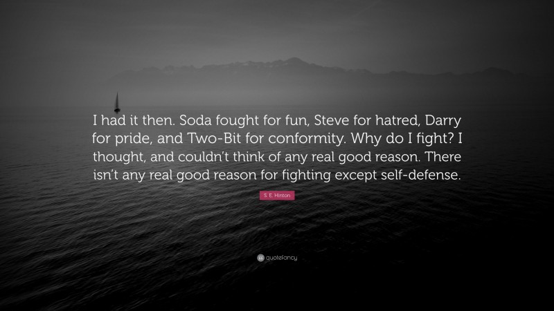 S. E. Hinton Quote: “I had it then. Soda fought for fun, Steve for hatred, Darry for pride, and Two-Bit for conformity. Why do I fight? I thought, and couldn’t think of any real good reason. There isn’t any real good reason for fighting except self-defense.”