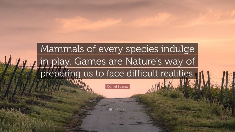 Daniel Suarez Quote: “Mammals of every species indulge in play. Games are Nature’s way of preparing us to face difficult realities.”