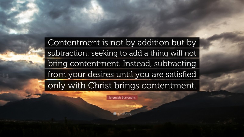 Jeremiah Burroughs Quote: “Contentment is not by addition but by subtraction: seeking to add a thing will not bring contentment. Instead, subtracting from your desires until you are satisfied only with Christ brings contentment.”