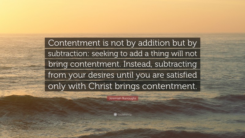 Jeremiah Burroughs Quote: “Contentment is not by addition but by subtraction: seeking to add a thing will not bring contentment. Instead, subtracting from your desires until you are satisfied only with Christ brings contentment.”