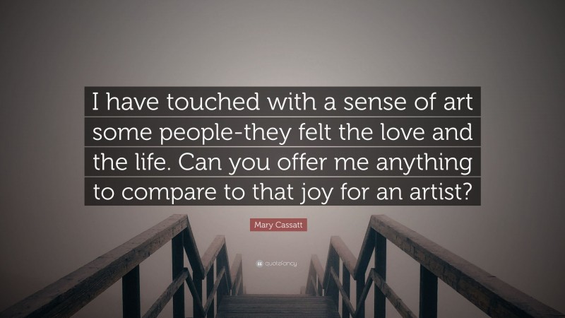 Mary Cassatt Quote: “I have touched with a sense of art some people-they felt the love and the life. Can you offer me anything to compare to that joy for an artist?”