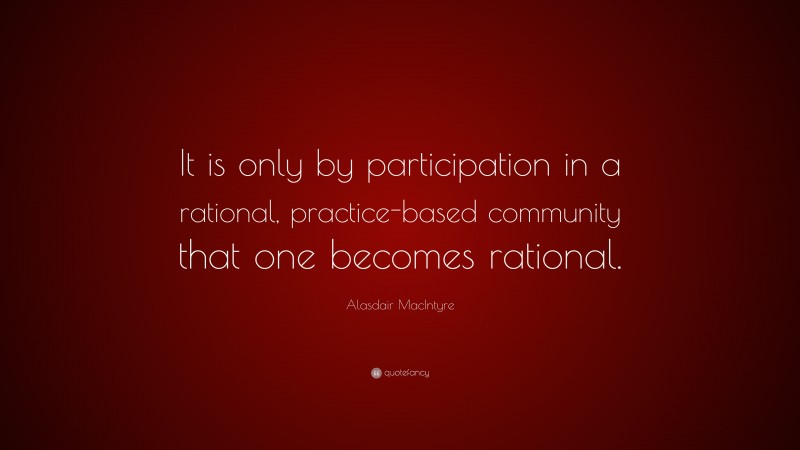 Alasdair MacIntyre Quote: “It is only by participation in a rational, practice-based community that one becomes rational.”