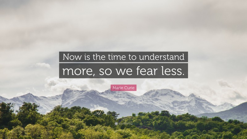 Marie Curie Quote: “Now is the time to understand more, so we fear less.”
