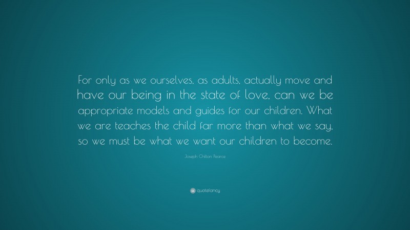 Joseph Chilton Pearce Quote: “For only as we ourselves, as adults, actually move and have our being in the state of love, can we be appropriate models and guides for our children. What we are teaches the child far more than what we say, so we must be what we want our children to become.”