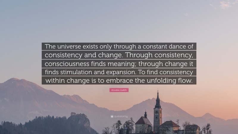 Anodea Judith Quote: “The universe exists only through a constant dance of consistency and change. Through consistency, consciousness finds meaning; through change it finds stimulation and expansion. To find consistency within change is to embrace the unfolding flow.”