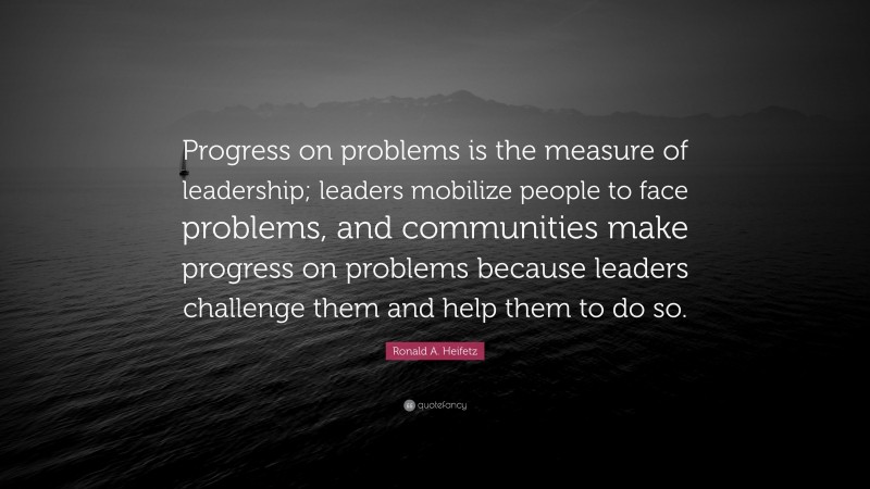Ronald A. Heifetz Quote: “Progress on problems is the measure of leadership; leaders mobilize people to face problems, and communities make progress on problems because leaders challenge them and help them to do so.”
