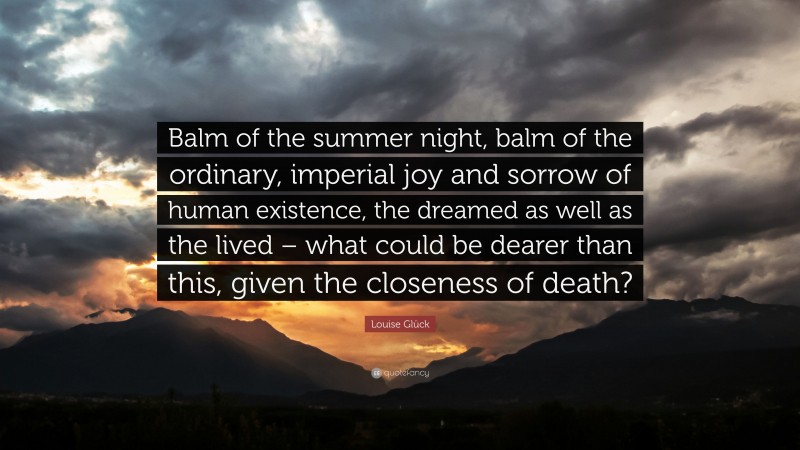 Louise Glück Quote: “Balm of the summer night, balm of the ordinary, imperial joy and sorrow of human existence, the dreamed as well as the lived – what could be dearer than this, given the closeness of death?”