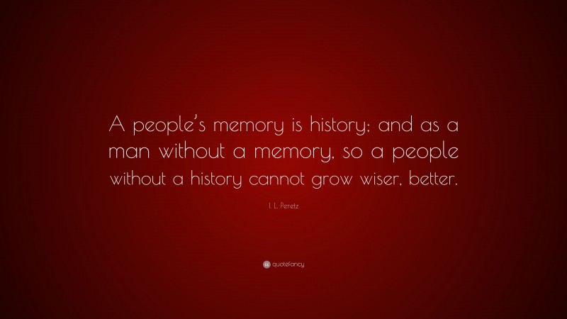 I. L. Peretz Quote: “A people’s memory is history; and as a man without a memory, so a people without a history cannot grow wiser, better.”