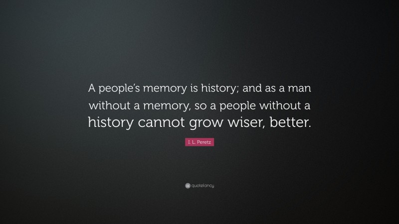 I. L. Peretz Quote: “A people’s memory is history; and as a man without a memory, so a people without a history cannot grow wiser, better.”