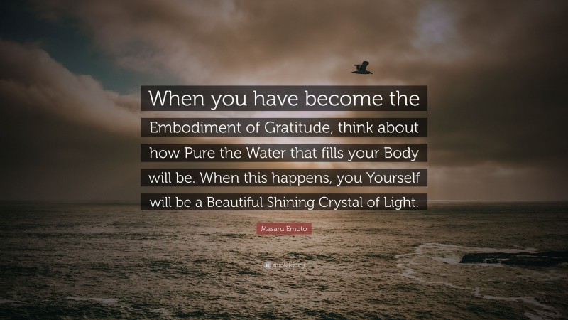Masaru Emoto Quote: “When you have become the Embodiment of Gratitude, think about how Pure the Water that fills your Body will be. When this happens, you Yourself will be a Beautiful Shining Crystal of Light.”