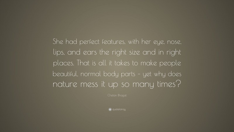Chetan Bhagat Quote: “She had perfect features, with her eye, nose, lips, and ears the right size and in right places. That is all it takes to make people beautiful, normal body parts – yet why does nature mess it up so many times?”
