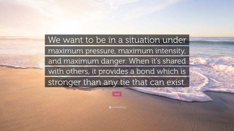 Seal Quote: “We want to be in a situation under maximum pressure, maximum intensity, and maximum danger. When it’s shared with others, it provides a bond which is stronger than any tie that can exist.”