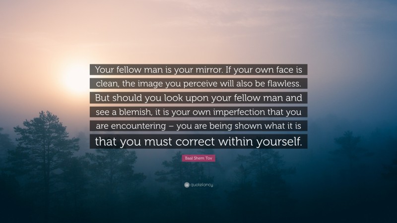 Baal Shem Tov Quote: “Your fellow man is your mirror. If your own face is clean, the image you perceive will also be flawless. But should you look upon your fellow man and see a blemish, it is your own imperfection that you are encountering – you are being shown what it is that you must correct within yourself.”