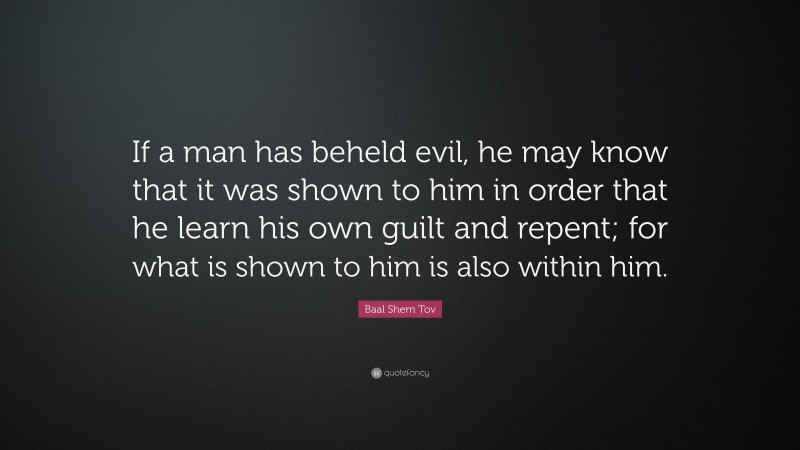 Baal Shem Tov Quote: “If a man has beheld evil, he may know that it was shown to him in order that he learn his own guilt and repent; for what is shown to him is also within him.”