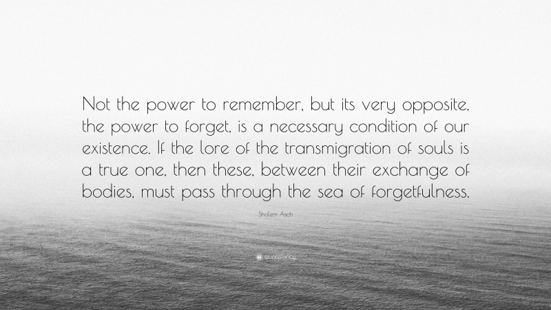 Sholem Asch Quote: “Not the power to remember, but its very opposite, the power to forget, is a necessary condition of our existence. If the lore of the transmigration of souls is a true one, then these, between their exchange of bodies, must pass through the sea of forgetfulness.”