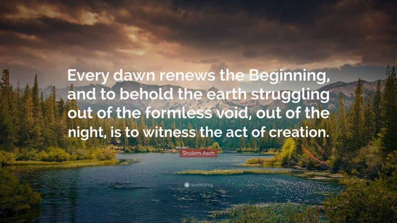 Sholem Asch Quote: “Every dawn renews the Beginning, and to behold the earth struggling out of the formless void, out of the night, is to witness the act of creation.”