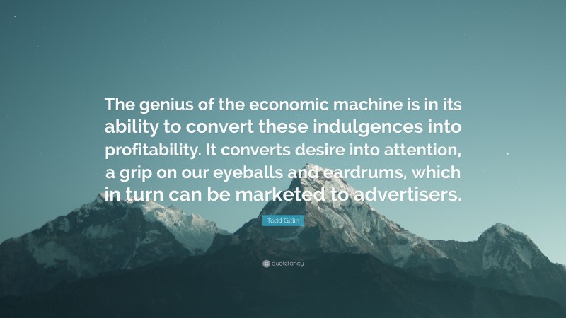 Todd Gitlin Quote: “The genius of the economic machine is in its ability to convert these indulgences into profitability. It converts desire into attention, a grip on our eyeballs and eardrums, which in turn can be marketed to advertisers.”
