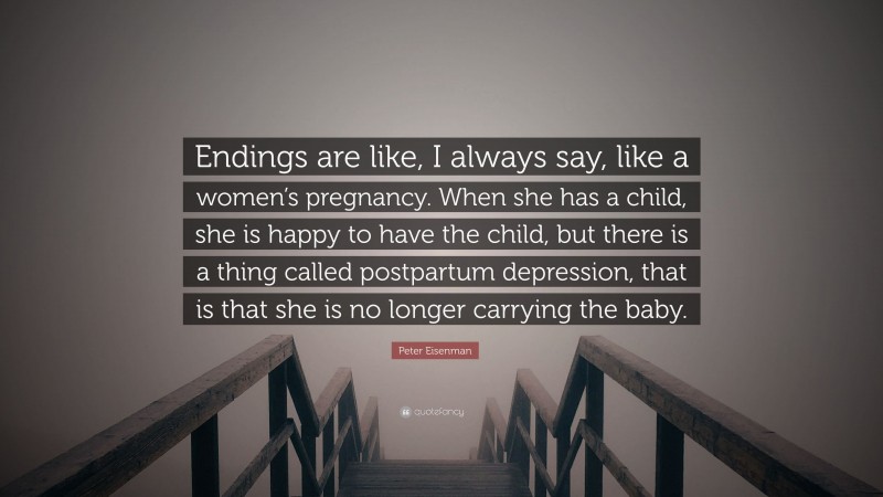 Peter Eisenman Quote: “Endings are like, I always say, like a women’s pregnancy. When she has a child, she is happy to have the child, but there is a thing called postpartum depression, that is that she is no longer carrying the baby.”