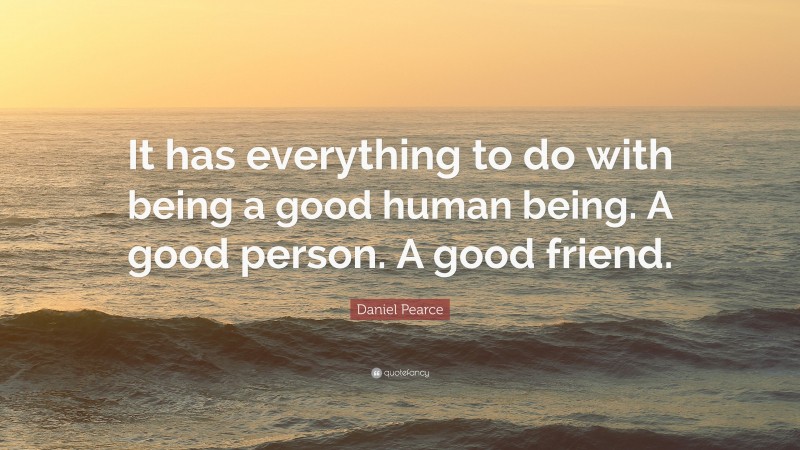 Daniel Pearce Quote: “It has everything to do with being a good human being. A good person. A good friend.”