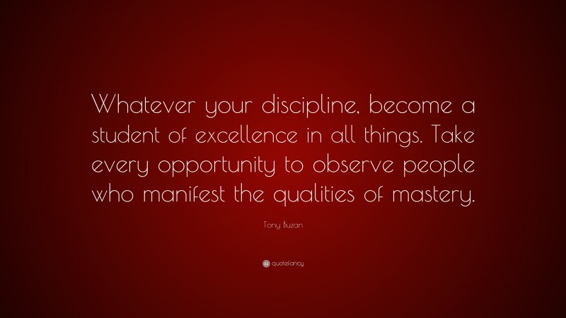Tony Buzan Quote: “Whatever your discipline, become a student of excellence in all things. Take every opportunity to observe people who manifest the qualities of mastery.”