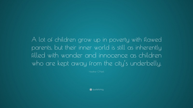 Heather O'Neill Quote: “A lot of children grow up in poverty with flawed parents, but their inner world is still as inherently filled with wonder and innocence as children who are kept away from the city’s underbelly.”