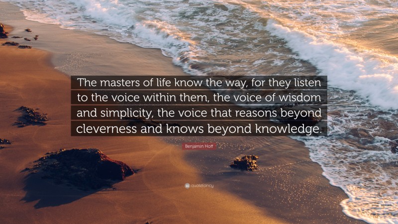 Benjamin Hoff Quote: “The masters of life know the way, for they listen to the voice within them, the voice of wisdom and simplicity, the voice that reasons beyond cleverness and knows beyond knowledge.”