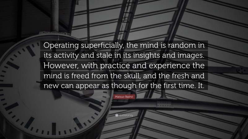 Matsuo Bashō Quote: “Operating superficially, the mind is random in its activity and stale in its insights and images. However, with practice and experience the mind is freed from the skull, and the fresh and new can appear as though for the first time. It.”