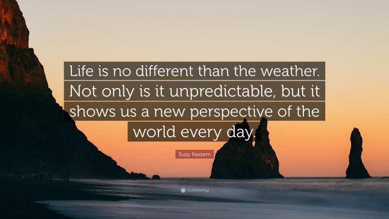 Suzy Kassem Quote: “Life is no different than the weather. Not only is it unpredictable, but it shows us a new perspective of the world every day.”