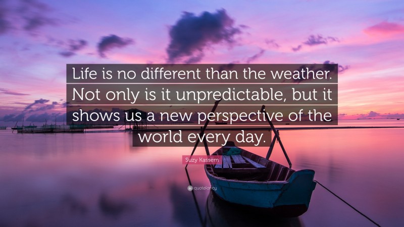 Suzy Kassem Quote: “Life is no different than the weather. Not only is it unpredictable, but it shows us a new perspective of the world every day.”