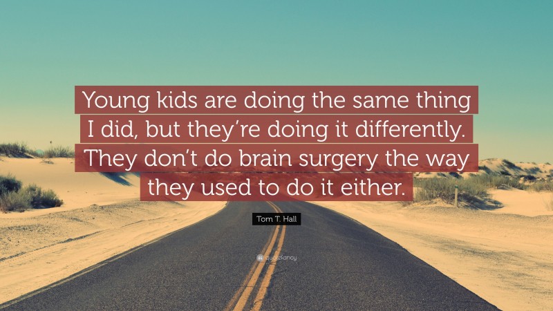 Tom T. Hall Quote: “Young kids are doing the same thing I did, but they’re doing it differently. They don’t do brain surgery the way they used to do it either.”