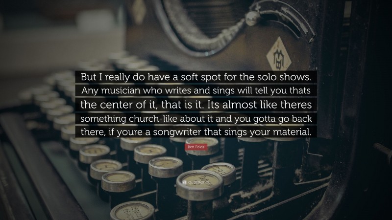 Ben Folds Quote: “But I really do have a soft spot for the solo shows. Any musician who writes and sings will tell you thats the center of it, that is it. Its almost like theres something church-like about it and you gotta go back there, if youre a songwriter that sings your material.”