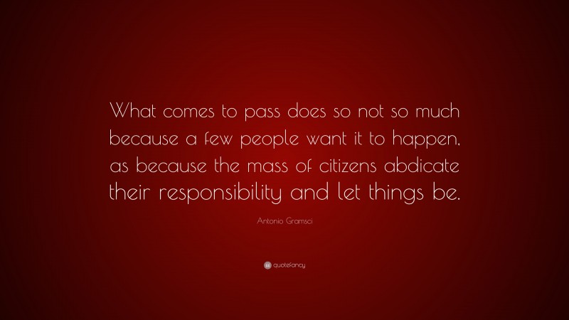 Antonio Gramsci Quote: “What comes to pass does so not so much because a few people want it to happen, as because the mass of citizens abdicate their responsibility and let things be.”