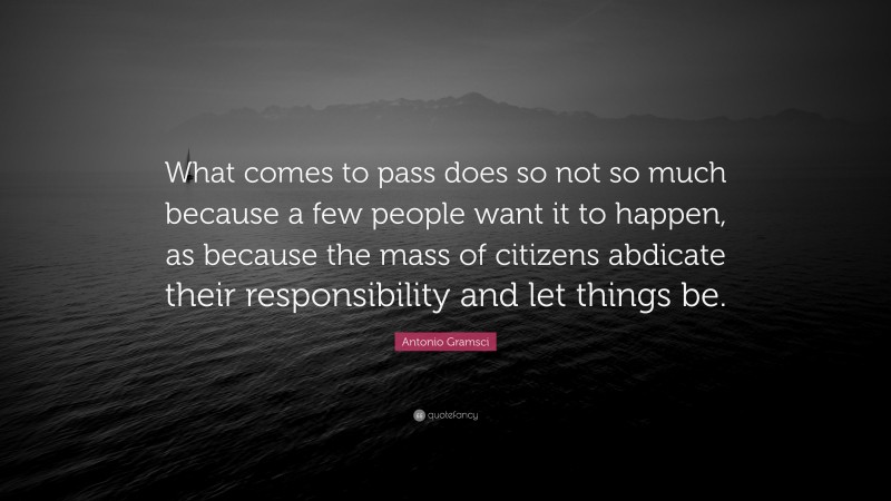 Antonio Gramsci Quote: “What comes to pass does so not so much because a few people want it to happen, as because the mass of citizens abdicate their responsibility and let things be.”