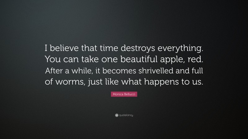 Monica Bellucci Quote: “I believe that time destroys everything. You can take one beautiful apple, red. After a while, it becomes shrivelled and full of worms, just like what happens to us.”