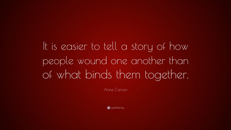Anne Carson Quote: “It is easier to tell a story of how people wound one another than of what binds them together.”