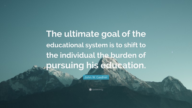 John W. Gardner Quote: “The ultimate goal of the educational system is to shift to the individual the burden of pursuing his education.”