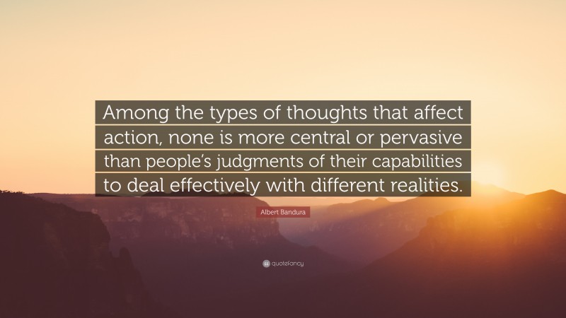 Albert Bandura Quote: “Among the types of thoughts that affect action, none is more central or pervasive than people’s judgments of their capabilities to deal effectively with different realities.”