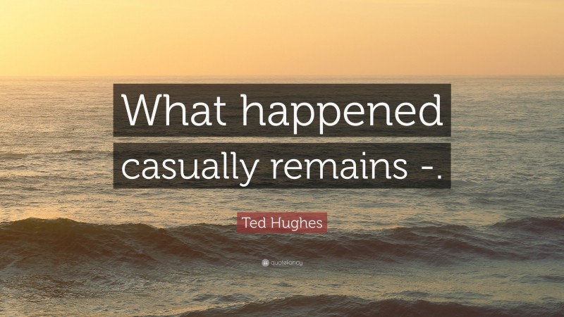 Ted Hughes Quote: “What happened casually remains -.”