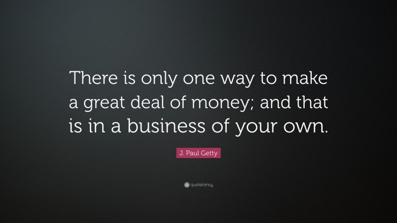 J. Paul Getty Quote: “There is only one way to make a great deal of money; and that is in a business of your own.”