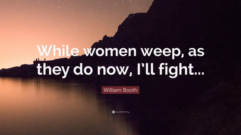 William Booth Quote: “While women weep, as they do now, I’ll fight...”