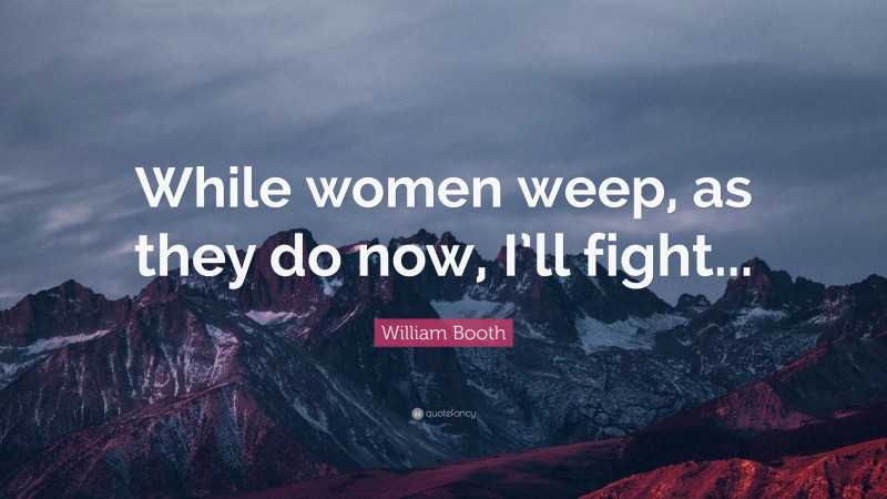 William Booth Quote: “While women weep, as they do now, I’ll fight...”
