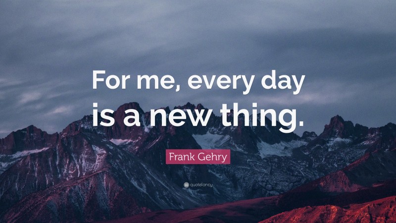 Frank Gehry Quote: “For me, every day is a new thing.”