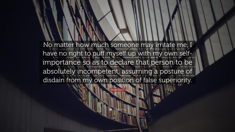 Paulo Freire Quote: “No matter how much someone may irritate me, I have no right to puff myself up with my own self-importance so as to declare that person to be absolutely incompetent, assuming a posture of disdain from my own position of false superiority.”